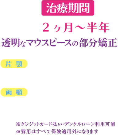 半年程度で理想の歯並びに 透明なマウスピースの部分矯正 片 顎 ¥359,700（税込） 両 顎 ¥579,000（税込）