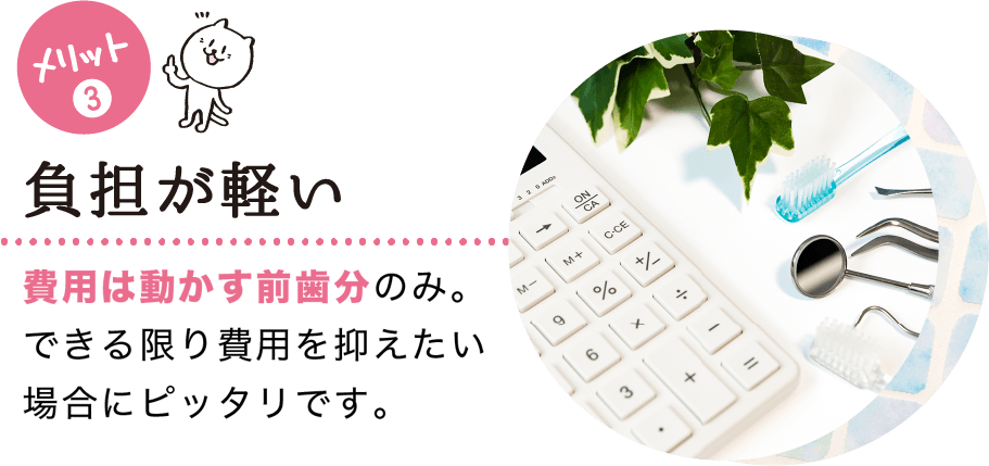 メリット(3) 負担が軽い 費用は動かす前歯分のみ。全顎矯正よりも費用が抑えられます。