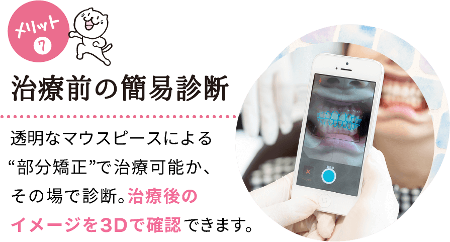 メリット(7) 治療前の簡易診断 インビザラインシステムで治療可能か、その場で診断。治療後のイメージを3Dで確認できます。