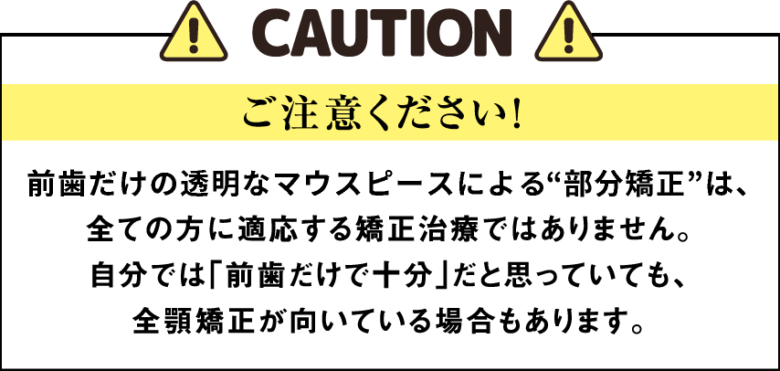 ご注意ください！ 前歯だけの透明なマウスピースによる部分矯正は、全ての方に適応する矯正治療ではありません。自分では「前歯だけで十分」だと思っていても、全顎矯正が向いている場合もあります。