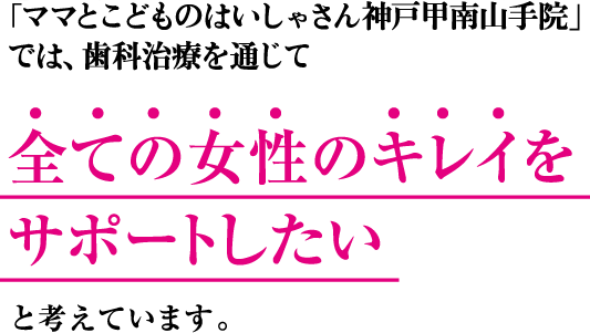 「ママとこどものはいしゃさん神戸甲南山手院」では、歯科治療を通じて 全ての女性のキレイをサポートしたい と考えています。