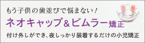 もう子供の歯並びで悩まない！ネオキャップ＆ビムラー矯正（付け外しができ、夜しっかり装着するだけの小児矯正）