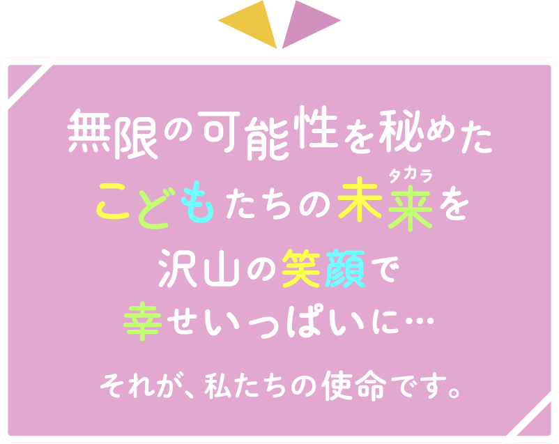 無限の可能性を秘めたこどもたちの未来（タカラ）を沢山の笑顔で幸せいっぱいに…それが、私たちの使命です。