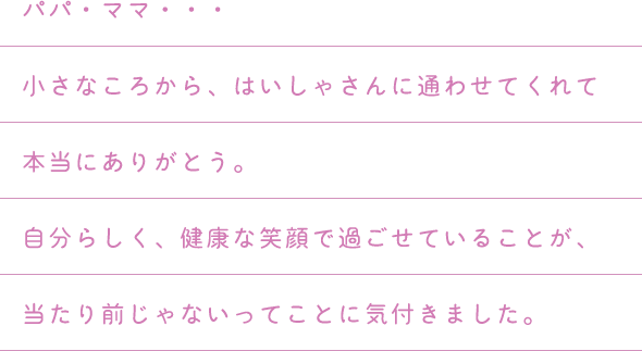 パパ・ママ・・・小さなころから、はいしゃさんに通わせてくれて本当にありがとう。自分らしく、健康な笑顔で過ごせていることが、当たり前じゃないってことに気付きました。